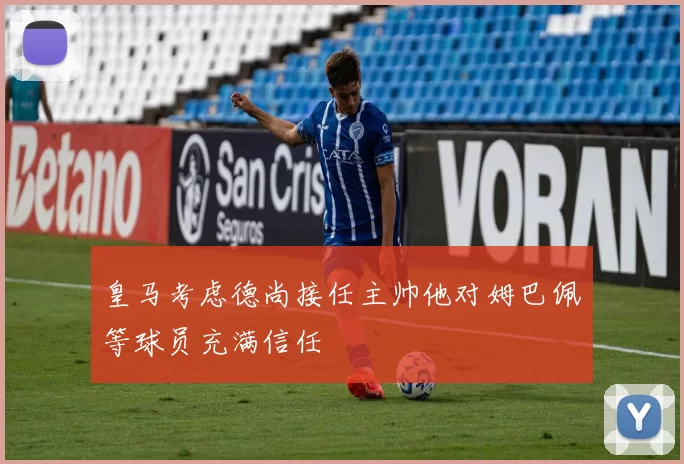 皇马考虑德尚接任主帅他对姆巴佩等球员充满信任