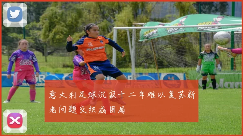 意大利足球沉寂十二年难以复苏新老问题交织成困局
