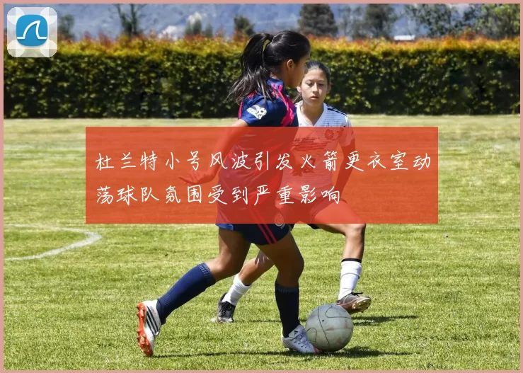 杜兰特小号风波引发火箭更衣室动荡球队氛围受到严重影响