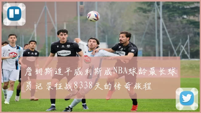 詹姆斯追平威利斯成NBA球龄最长球员记录征战8338天的传奇旅程