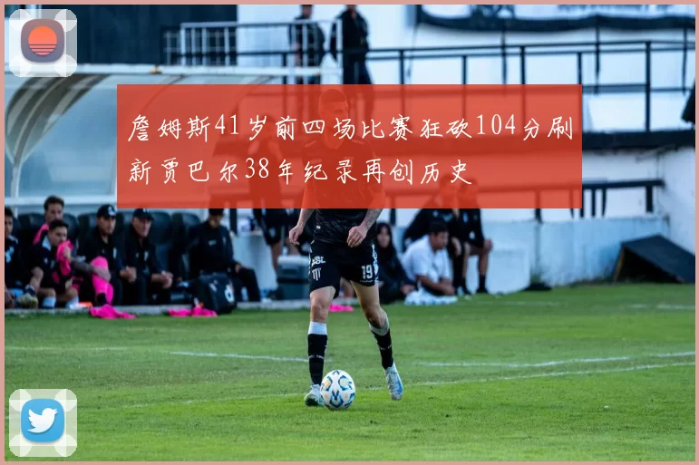 詹姆斯41岁前四场比赛狂砍104分刷新贾巴尔38年纪录再创历史
