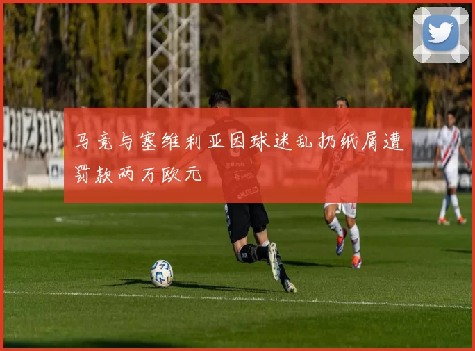 马竞与塞维利亚因球迷乱扔纸屑遭罚款两万欧元