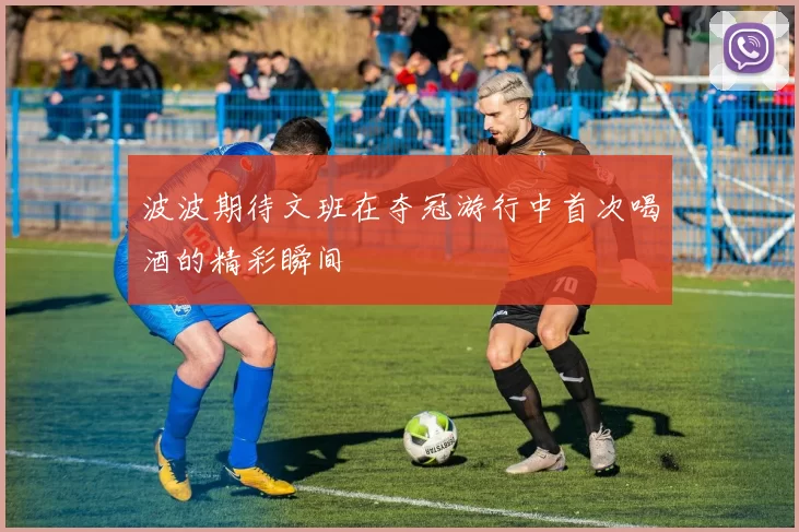 波波期待文班在夺冠游行中首次喝酒的精彩瞬间