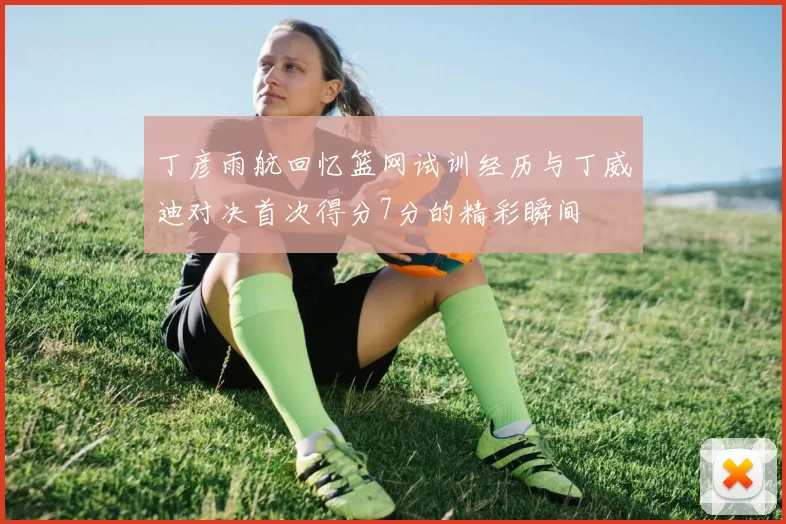 丁彦雨航回忆篮网试训经历与丁威迪对决首次得分7分的精彩瞬间