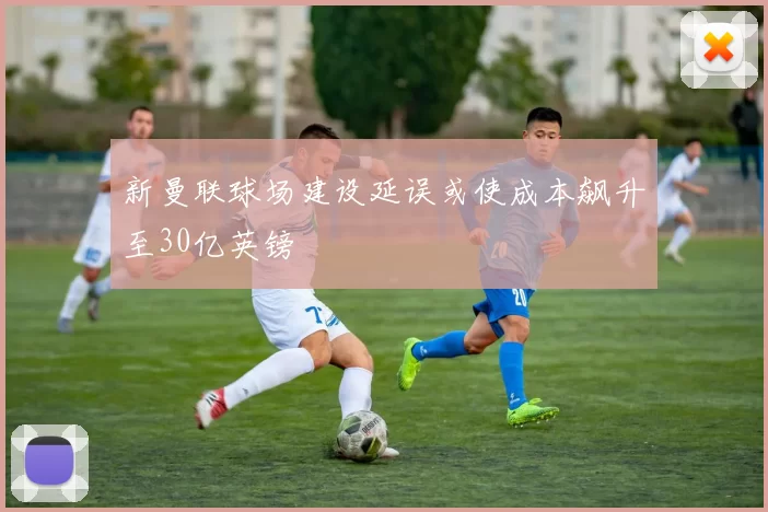 新曼联球场建设延误或使成本飙升至30亿英镑