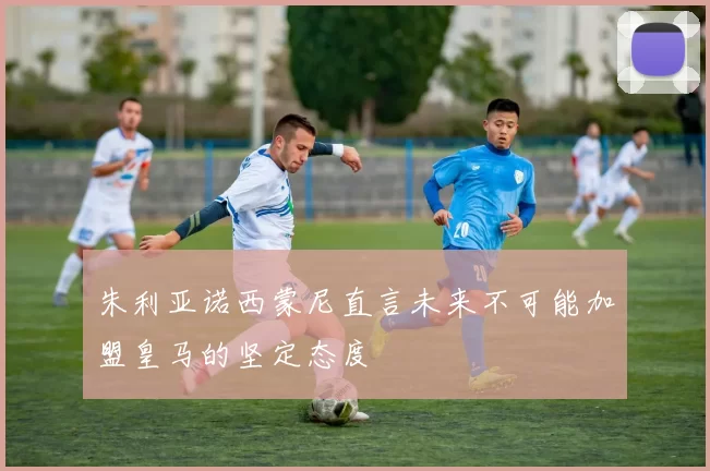 朱利亚诺西蒙尼直言未来不可能加盟皇马的坚定态度