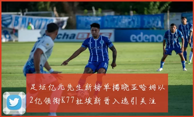 足坛亿元先生新榜单揭晓亚哈姆以2亿领衔K77杜埃新晋入选引关注