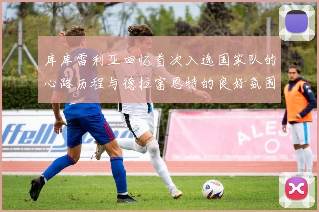 库库雷利亚回忆首次入选国家队的心路历程与德拉富恩特的良好氛围