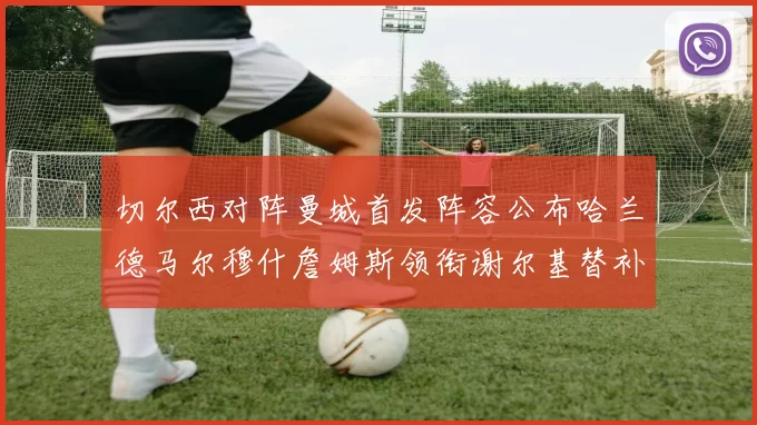 切尔西对阵曼城首发阵容公布哈兰德马尔穆什詹姆斯领衔谢尔基替补出战