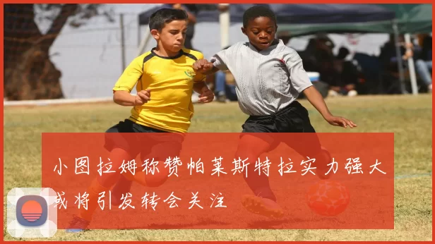 小图拉姆称赞帕莱斯特拉实力强大或将引发转会关注