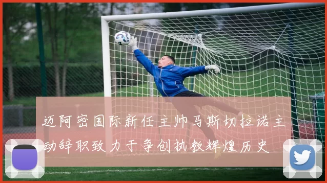 迈阿密国际新任主帅马斯切拉诺主动辞职致力于争创执教辉煌历史