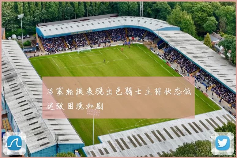 活塞轮换表现出色骑士主将状态低迷致困境加剧